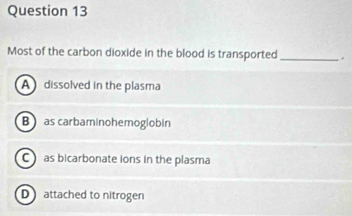 Most of the carbon dioxide in the blood is transported _.
A dissolved in the plasma
B as carbaminohemoglobin
C as bicarbonate ions in the plasma
D attached to nitrogen