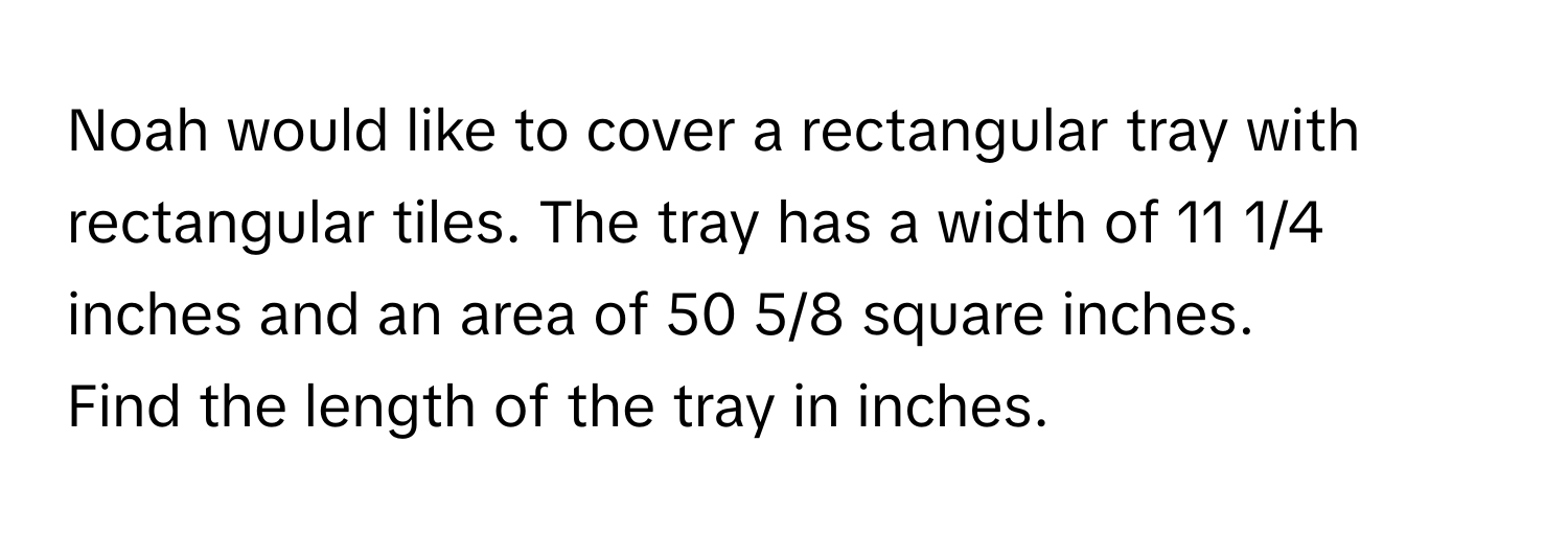 Noah would like to cover a rectangular tray with rectangular tiles. The tray has a width of 11 1/4 inches and an area of 50 5/8 square inches. 

Find the length of the tray in inches.