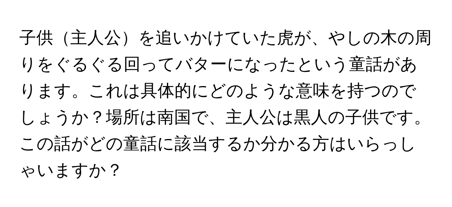 子供主人公を追いかけていた虎が、やしの木の周りをぐるぐる回ってバターになったという童話があります。これは具体的にどのような意味を持つのでしょうか？場所は南国で、主人公は黒人の子供です。この話がどの童話に該当するか分かる方はいらっしゃいますか？