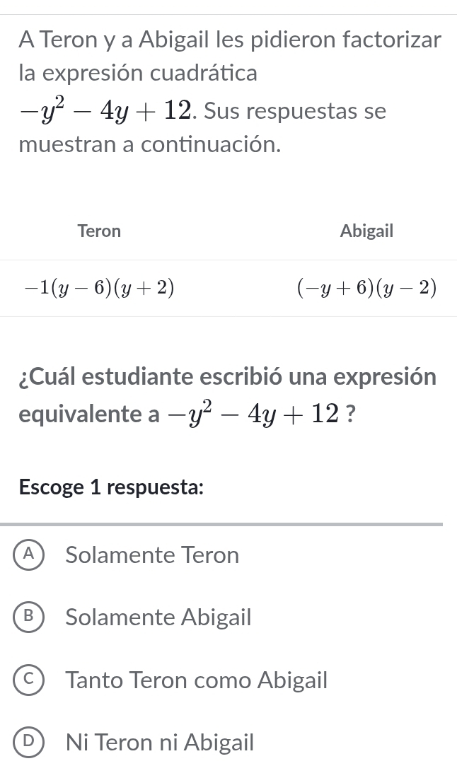 A Teron y a Abigail les pidieron factorizar
la expresión cuadrática
-y^2-4y+12. Sus respuestas se
muestran a continuación.
¿Cuál estudiante escribió una expresión
equivalente a-y^2-4y+12 ?
Escoge 1 respuesta:
A Solamente Teron
B Solamente Abigail
C Tanto Teron como Abigail
D Ni Teron ni Abigail