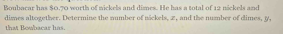 Boubacar has $0.70 worth of nickels and dimes. He has a total of 12 nickels and 
dimes altogether. Determine the number of nickels, x, and the number of dimes, y, 
that Boubacar has.