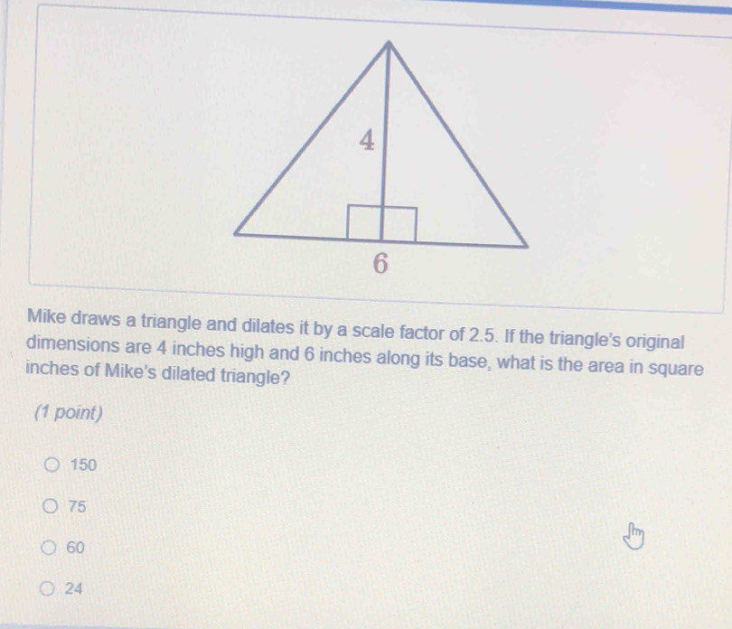 Mike draws a triangle and dilates it by a scale factor of 2.5. If the triangle's original
dimensions are 4 inches high and 6 inches along its base, what is the area in square
inches of Mike's dilated triangle?
(1 point)
150
75
60
24