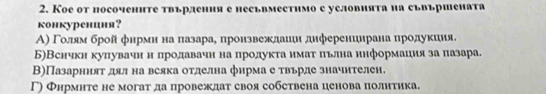 Кое от посоченнте твърдения е несъвместнмо с условията на съвършената
конкурениня?
Α) Γоοлίям брой фнрмнαнаαπазарае пронзвеждаиιн днференцирана продуκиия.
Б)Вснчкн куπувачн нόπродавачн на πродуκτа имаτίαπьлна ннформацηия за πазара.
В)Пазарният дял на всяка отделна фнрма е твьрде значнтелен.
Γ) Фнрмнте не могат да провеждат своя собствена ценова политика.