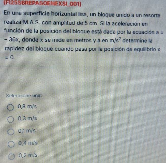 (FI25S6REPASOENEXSI_001)
En una superficie horizontal lisa, un bloque unido a un resorte
realiza M.A.S. con amplitud de 5 cm. Si la aceleración en
función de la posición del bloque está dada por la ecuación a=
- 36x, donde x se mide en metros y a en m/s^2 determine la
rapidez del bloque cuando pasa por la posición de equilibrio x
=0. 
Seleccione una:
0,8 m/s
0,3 m/s
0,1 m/s
0,4 m/s
0,2 m/s