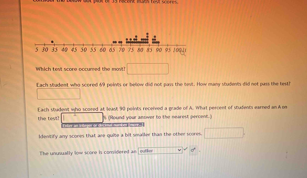 dot plot of 35 recent math test scores. 
Which test score occurred the most? 
Each student who scored 69 points or below did not pass the test. How many students did not pass the test? 
Each student who scored at least 90 points received a grade of A. What percent of students earned an A on 
the test? % (Round your answer to the nearest percent.) 
Enter an integer or decimal number (more..] 
Identify any scores that are quite a bit smaller than the other scores. 
The unusually low score is considered an outlier sigma^6