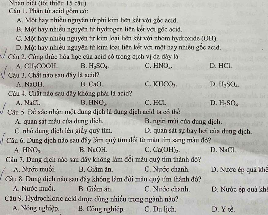 Nhận biết (tôi thiêu 15 câu)
Câu 1. Phân tử acid gồm có:
A. Một hay nhiều nguyên tử phi kim liên kết với gốc acid.
B. Một hay nhiều nguyên tử hydrogen liên kết với gốc acid.
C. Một hay nhiều nguyên tử kim loại liên kết với nhóm hydroxide (OH).
D. Một hay nhiều nguyên tử kim loại liên kết với một hay nhiều gốc acid.
Câu 2. Công thức hóa học của acid có trong dịch vị dạ dày là
A. CH_3COOH. B. H_2SO_4. C. HNO_3. D. HCl.
Câu 3. Chất nào sau đây là acid?
A. NaOH. B. 30 ) C. KHCO_3. D. H_2SO_4.
Câu 4. Chất nào sau đây không phải là acid?
A. NaCl. B. HNO_3. C. HCl. D. H_2SO_4.
Câu 5. Để xác nhận một dung dịch là dung dịch acid ta có thể
A. quan sát màu của dung dịch. B. ngửi mùi của dung dịch.
C. nhỏ dung dịch lên giấy quỳ tím. D. quan sát sự bay hơi của dung dịch.
Câu 6. Dung dịch nào sau đây làm quỳ tím đồi từ màu tím sang màu đỏ?
A. HNO_3. B. NaOH. C. Ca(OH)_2. D. NaCl.
Câu 7. Dung dịch nào sau đây không làm đồi màu quỳ tím thành đỏ?
A. Nước muối. B. Giấm ăn. C. Nước chanh. D. Nước ép quả khế
Câu 8. Dung dịch nào sau đây không làm đồi màu quỳ tím thành đỏ?
A. Nước muối. B. Giấm ăn. C. Nước chanh. D. Nước ép quả khê
Câu 9. Hydrochloric acid được dùng nhiều trong ngành nào?
A. Nông nghiệp. B. Công nghiệp. C. Du lịch. D. Y tế.