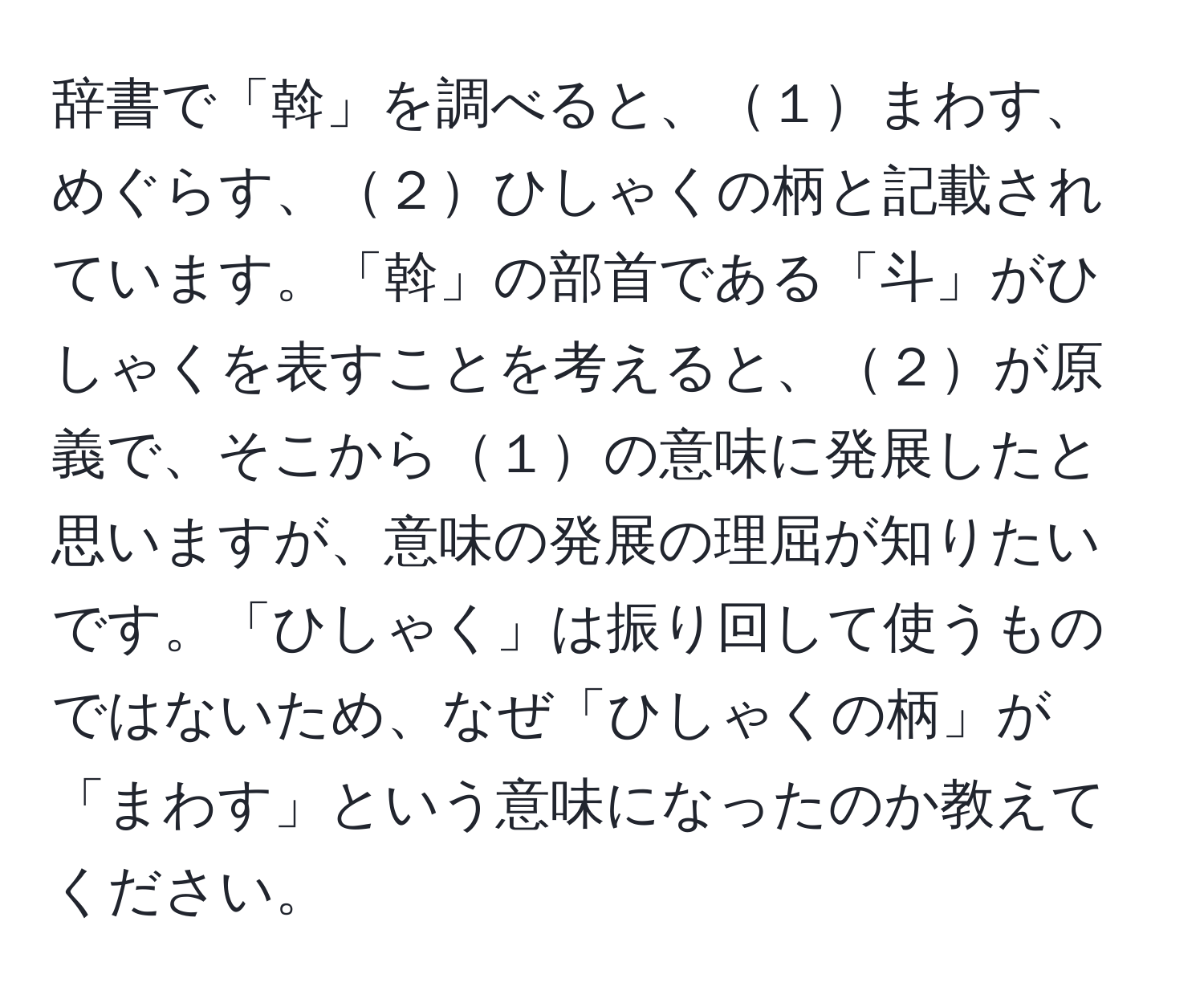 辞書で「斡」を調べると、１まわす、めぐらす、２ひしゃくの柄と記載されています。「斡」の部首である「斗」がひしゃくを表すことを考えると、２が原義で、そこから１の意味に発展したと思いますが、意味の発展の理屈が知りたいです。「ひしゃく」は振り回して使うものではないため、なぜ「ひしゃくの柄」が「まわす」という意味になったのか教えてください。