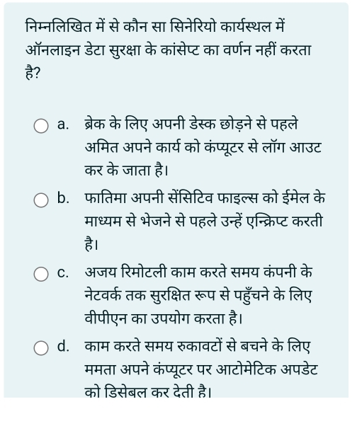 निम्नलिखित में से कौन सा सिनेरियो कार्यस्थल में
ऑनलाइन डेटा सुरक्षा के कांसेप्ट का वर्णन नहीं करता
है?
a. ब्रेक के लिए अपनी डेस्क छोड़ने से पहले
अमित अपने कार्य को कंप्यूटर से लॉग आउट
कर के जाता है।
b. फातिमा अपनी सेंसिटिव फाइल्स को ईमेल के
माध्यम से भेजने से पहले उन्हें एन्क्रिप्ट करती
है।
C. अजय रिमोटली काम करते समय कंपनी के
नेटवर्क तक सुरक्षित रूप से पहुँचने के लिए
वीपीएन का उपयोग करता है।
d. काम करते समय रुकावटों से बचने के लिए
ममता अपने कंप्यूटर पर आटोमेटिक अपडेट
को डिसेबल कर देती है।