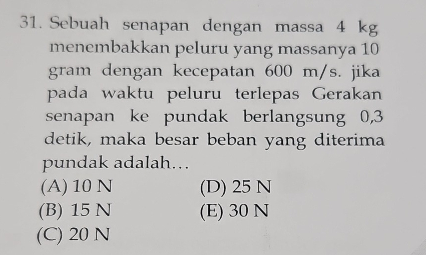 Sebuah senapan dengan massa 4 kg
menembakkan peluru yang massanya 10
gram dengan kecepatan 600 m/s. jika
pada waktu peluru terlepas Gerakan
senapan ke pundak berlangsung 0,3
detik, maka besar beban yang diterima
pundak adalah...
(A) 10 N (D) 25 N
(B) 15 N (E) 30 N
(C) 20 N