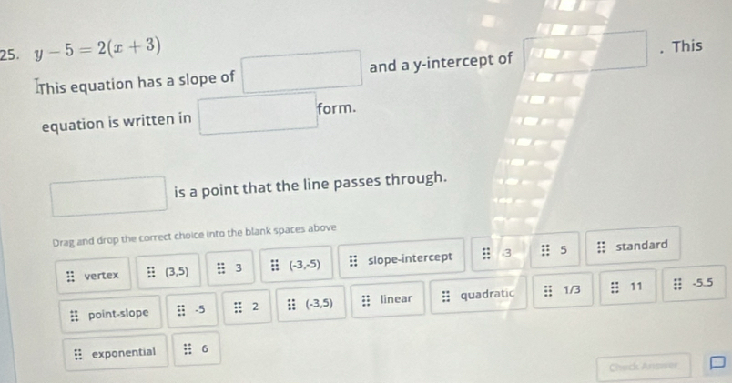 y-5=2(x+3). This
]This equation has a slope of and a y-intercept of
equation is written in form.
is a point that the line passes through.
Drag and drop the correct choice into the blank spaces above
vertex (3,5) :3 (-3,-5) slope-intercept 3 5 standard
point-slope .5 2 (-3,5) linear quadratic 1/3 11 -5.5
exponential 6
Chack Answer