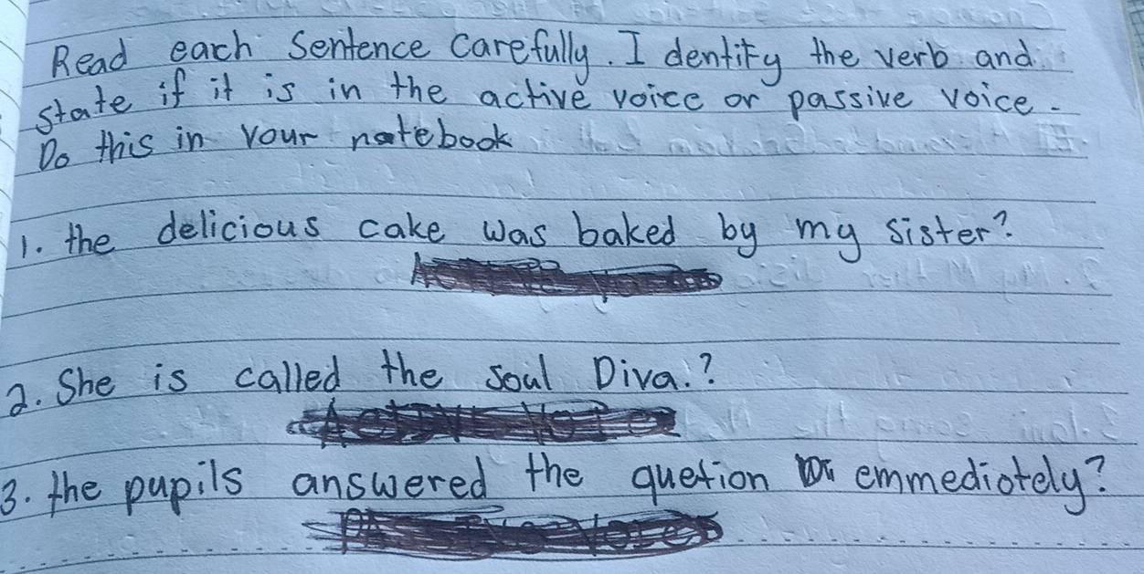 Read each Sentence carefully. I dentity the verb and 
state if it is in the active voice or passive voice. 
Do this in your natebook 
1. the delicious cake was baked by my sister? 
2. She is called the soal Diva. ? 
3. the pupils answered the quetion emmediotely?