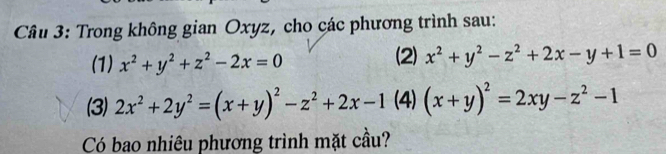 Trong không gian Oxyz, cho các phương trình sau: 
(1) x^2+y^2+z^2-2x=0 (2) x^2+y^2-z^2+2x-y+1=0
(3) 2x^2+2y^2=(x+y)^2-z^2+2x-1 (4) (x+y)^2=2xy-z^2-1
Có bao nhiêu phương trình mặt cầu?