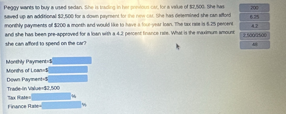 Peggy wants to buy a used sedan. She is trading in her previous car, for a value of $2,500. She has 200
saved up an additional $2,500 for a down payment for the new car. She has determined she can afford 6.25
monthly payments of $200 a month and would like to have a four-year loan. The tax rate is 6.25 percent 4.2
and she has been pre-approved for a loan with a 4.2 percent finance rate. What is the maximum amount 2,500/2500
she can afford to spend on the car? 48
Monthly Payment=$
Months of Loan=$
Down Payment=$
Trade-In Value= $2,500
Tax Rate=
%
Finance Rate = %