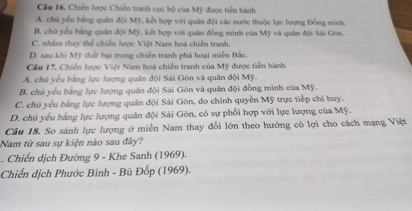 Chiến lược Chiến tranh cục bộ của Mỹ được tiến hành
A. chủ yếu bằng quân đội Mỹ, kết hợp với quân đội các nước thuộc lực lượng Đồng minh.
B. chủ yếu bằng quân đội Mỹ, kết hợp với quân đồng minh của Mỹ và quân đội Sài Gòn.
C. nhằm thay thể chiến lược Việt Nam hoá chiến tranh.
D. sau khi Mỹ thất bại trong chiến tranh phá hoại miền Bắc.
Câu 17. Chiến lược Việt Nam hoá chiến tranh của Mỹ được tiến hành
A. chủ yếu bằng lực lượng quân đội Sài Gòn và quân đội Mỹ.
B. chủ yếu bằng lực lượng quân đội Sài Gòn và quân đội đồng minh của Mỹ.
C. chủ yếu bằng lực lượng quân đội Sài Gòn, do chính quyền Mỹ trực tiếp chỉ huy.
D. chủ yếu bằng lực lượng quân đội Sài Gòn, có sự phối hợp với lực lượng của Mỹ.
Câu 18. So sánh lực lượng ở miền Nam thay đổi lớn theo hướng có lợi cho cách mạng Việt
Nam từ sau sự kiện nào sau đây?
. Chiến dịch Đường 9 - Khe Sanh (1969).
Chiến dịch Phước Bình - Bù Đốp (1969).