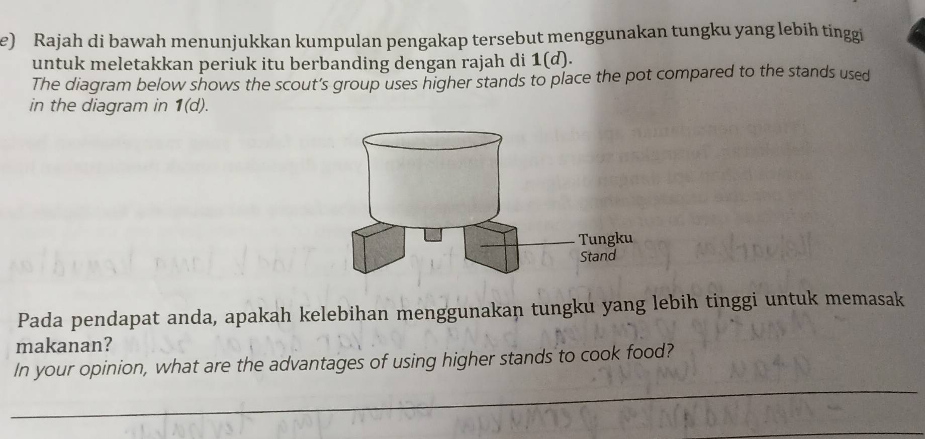 Rajah di bawah menunjukkan kumpulan pengakap tersebut menggunakan tungku yang lebih tinggi 
untuk meletakkan periuk itu berbanding dengan rajah di 1(d). 
The diagram below shows the scout’s group uses higher stands to place the pot compared to the stands used 
in the diagram in 1(d). 
Pada pendapat anda, apakah kelebihan menggunakan tungku yang lebih tinggi untuk memasak 
makanan? 
In your opinion, what are the advantages of using higher stands to cook food?