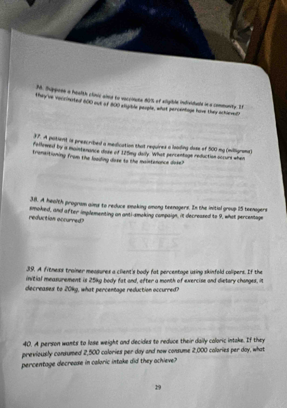 Suppose a health clinic aims to voccinate 80% of eligible individuals in a community. If 
they've vaceinated 600 out of 800 eligible people, what percentage have they achieved? 
37. A patient is prescribed a medication that requires a loading dose of 500 mg (milligrams) 
followed by a maintenance dose of 125mg daily. What percentage reduction occurs when 
transitioning from the leading dose to the maintenance dose? 
38. A health program aims to reduce smoking among teenagers. In the initial group 15 teenagers 
smoked, and after implementing an anti-smoking campaign, it decreased to 9, what percentage 
reduction occurred? 
39. A fitness trainer measures a client's body fat percentage using skinfold calipers. If the 
initial measurement is 25kg body fat and, after a month of exercise and dietary changes, it 
decreases to 20kg, what percentage reduction occurred? 
40. A person wants to lose weight and decides to reduce their daily caloric intake. If they 
previously consumed 2,500 calories per day and now consume 2,000 calories per day, what 
percentage decrease in caloric intake did they achieve? 
29