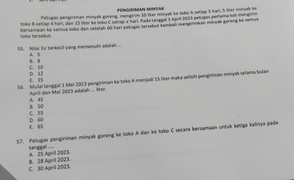 PENGIRIMAN MINYAK
Petugas pengiriman minyak goreng, mengirim 10 liter minyak ke toko A setiap 3 hari, 5 liter minyak ke
toko B setiap 4 harì, dan 15 liter ke toko C setiap x hari. Pada tanggal 1 April 2023 petugas pertama kali mengirim
bersamaan ke semua toko dan setelah 60 hari petugas tersebut kembali mengirimkan minyak goreng ke semua
toko tersebut.
55. Nilai 3x terkecil yang memenuhi adalah ...
A、 5
B. 8
C. 10
D. 12
56. Mulai tanggal 1 Mei 2023 pengiriman ke toko A menjadi 15 liter maka selisih pengiriman minyak selama bulan
E. 15
April dan Mei 2023 adalah ... liter.
A. 45
B. 50
C. 55
D、 60
E. 65
57. Petugas pengiriman minyak goreng ke toko A dan ke toko C secara bersamaan untuk ketiga kalinya pada
tanggal ....
A. 25 April 2023.
B. 28 April 2023.
C. 30 April 2023.