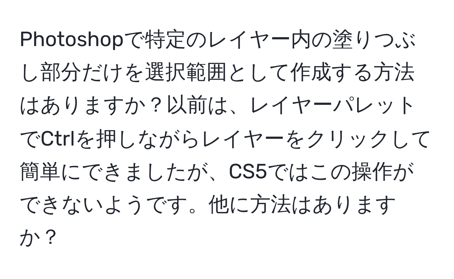 Photoshopで特定のレイヤー内の塗りつぶし部分だけを選択範囲として作成する方法はありますか？以前は、レイヤーパレットでCtrlを押しながらレイヤーをクリックして簡単にできましたが、CS5ではこの操作ができないようです。他に方法はありますか？