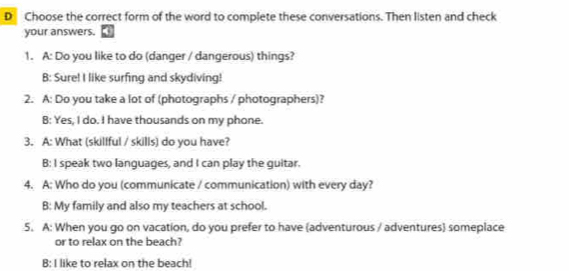 Choose the correct form of the word to complete these conversations. Then listen and check
your answers.
1. A: Do you like to do (danger / dangerous) things?
B: Sure! I like surfing and skydiving!
2. A: Do you take a lot of (photographs / photographers)?
B: Yes, I do. I have thousands on my phone.
3. A: What (skilfful / skills) do you have?
B: I speak two languages, and I can play the guitar.
4. A: Who do you (communicate / communication) with every day?
B: My family and also my teachers at school.
5. A: When you go on vacation, do you prefer to have (adventurous / adventures) someplace
or to relax on the beach?
B: I like to relax on the beach!