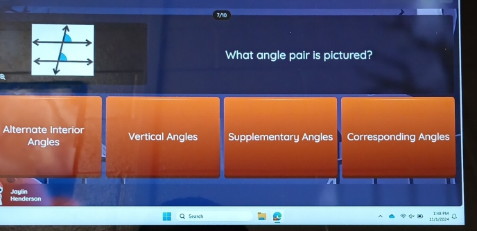 What angle pair is pictured?
Alternate Interior Vertical Angles Supplementary Angles Corresponding Angles
Angles
Henderson Jaylin
Search 11/1/2024 1:48 PM