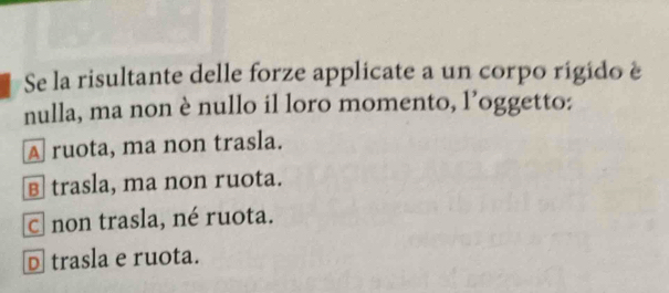 Se la risultante delle forze applicate a un corpo rigido è
nulla, ma non è nullo il loro momento, l’oggetto:
A ruota, ma non trasla.
в trasla, ma non ruota.
c non trasla, né ruota.
D trasla e ruota.