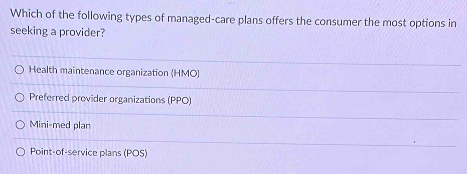 Which of the following types of managed-care plans offers the consumer the most options in
seeking a provider?
Health maintenance organization (HMO)
Preferred provider organizations (PPO)
Mini-med plan
Point-of-service plans (POS)