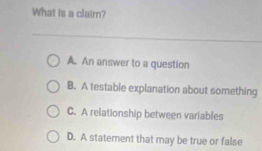 What is a claim?
A. An answer to a question
B. A testable explanation about something
C. A relationship between variables
D. A statement that may be true or false