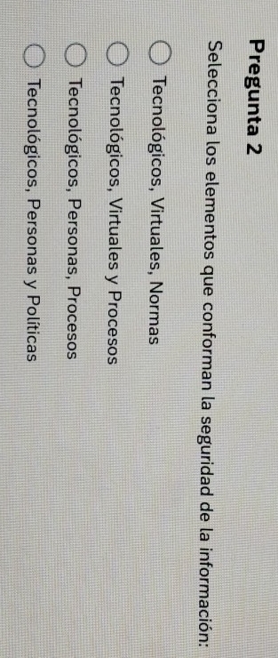 Pregunta 2
Selecciona los elementos que conforman la seguridad de la información:
Tecnológicos, Virtuales, Normas
Tecnológicos, Virtuales y Procesos
Tecnológicos, Personas, Procesos
Tecnológicos, Personas y Políticas
