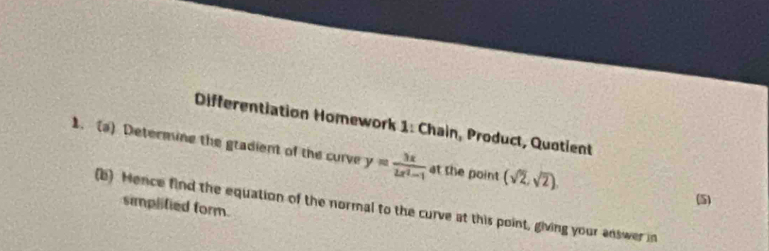 Differentiation Homework 1: Chain, Product, Quotient 
1. (a) Determine the gradient of the curve y= 3x/2x^2-1  at the point (sqrt(2),sqrt(2)). 
(b) Hence find the equation of the normal to the curve at this point, giving your answer in simplified form. 
(5)