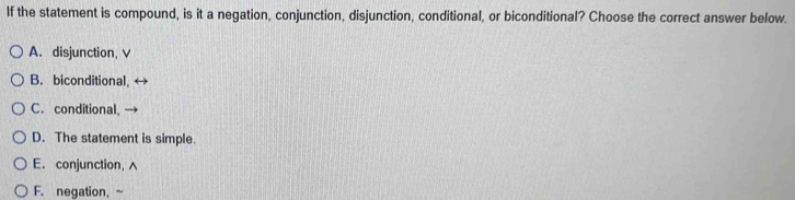 If the statement is compound, is it a negation, conjunction, disjunction, conditional, or biconditional? Choose the correct answer below.
A. disjunction, V
B. biconditional,
C. conditional,
D. The statement is simple.
E. conjunction,
F. negation, ~