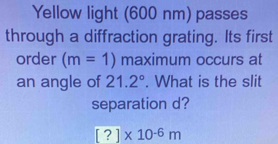 Yellow light (600 nm) passes 
through a diffraction grating. Its first 
order (m=1) maximum occurs at 
an angle of 21.2°. What is the slit 
separation d?
[?]* 10^(-6)m