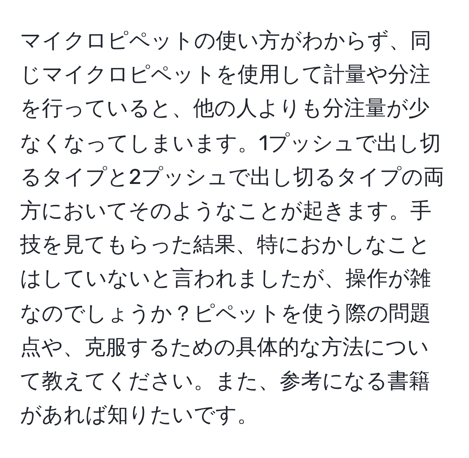 マイクロピペットの使い方がわからず、同じマイクロピペットを使用して計量や分注を行っていると、他の人よりも分注量が少なくなってしまいます。1プッシュで出し切るタイプと2プッシュで出し切るタイプの両方においてそのようなことが起きます。手技を見てもらった結果、特におかしなことはしていないと言われましたが、操作が雑なのでしょうか？ピペットを使う際の問題点や、克服するための具体的な方法について教えてください。また、参考になる書籍があれば知りたいです。