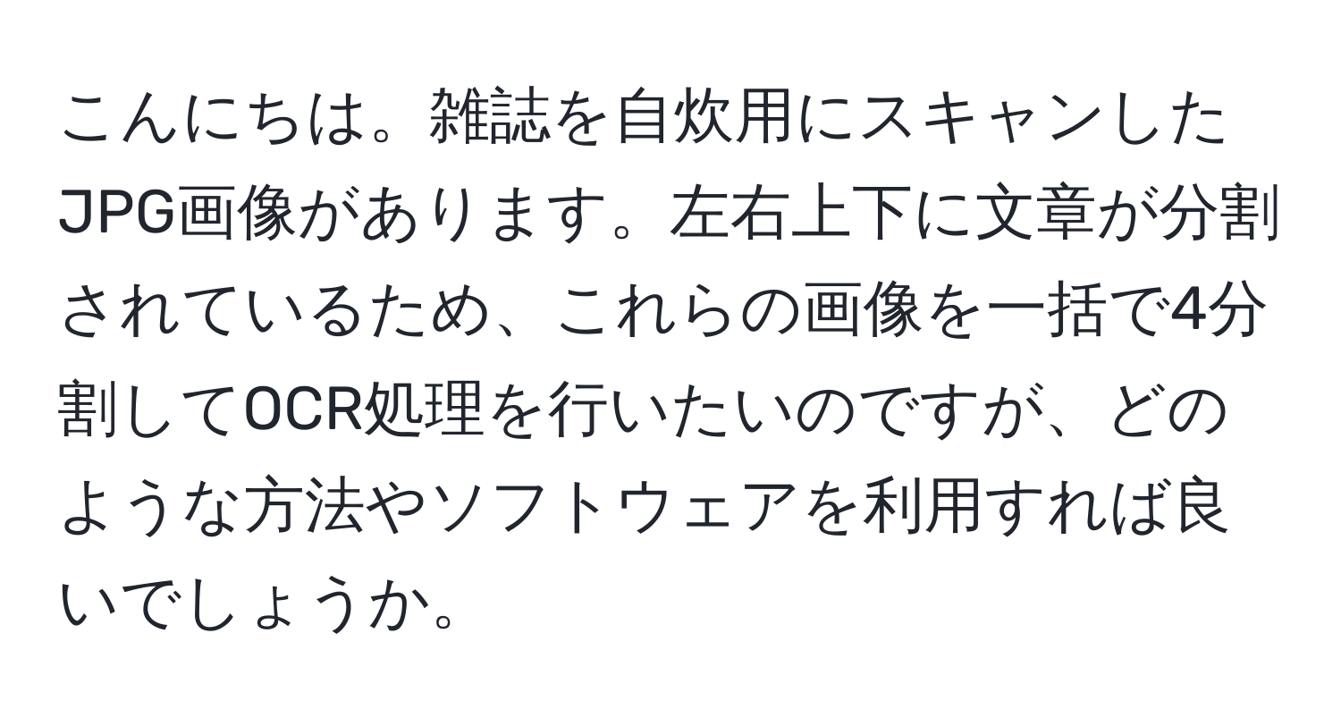 こんにちは。雑誌を自炊用にスキャンしたJPG画像があります。左右上下に文章が分割されているため、これらの画像を一括で4分割してOCR処理を行いたいのですが、どのような方法やソフトウェアを利用すれば良いでしょうか。