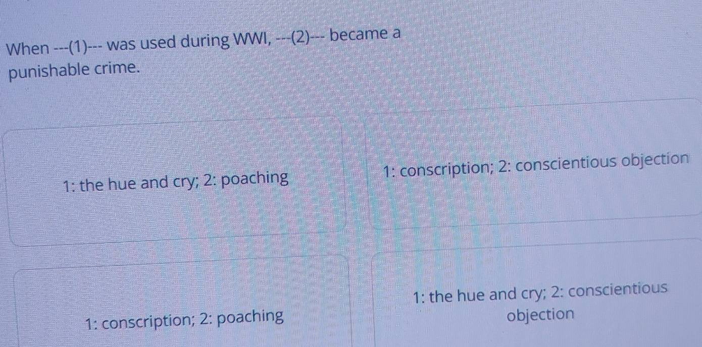 When ---(1)--- was used during NWI, --(2)--k ecame a
punishable crime.
1: the hue and cry; 2: poaching 1: conscription; 2: conscientious objection
1: the hue and cry; 2: conscientious
1: conscription; 2: poaching
objection