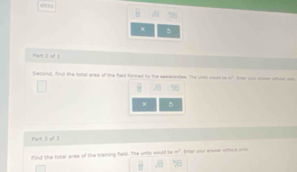 6930
□ %
× 5 
Part 2 of 3 
Second, find the total area of the field formed by the semicircles. The units would be n^2 Enter your enower without units
sqrt(□ )
× 5 
Part 3 of 3 
Find the total area of the training field. The units would b m^2 Enter your answer without unks
 □ /□   sqrt(□ ) sqrt[□](□ )