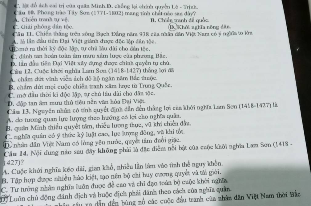 DA C. lật đồ ách cai trị của quân Minh.D. chống lại chính quyền Lê - Trịnh.
Câu 10. Phong trào Tây Sơn (1771-1802) mang tính chất nào sau đây?
A. Chiến tranh tự vệ. B. Chiến tranh đế quốc.
C. Giải phóng dân tộc. D. Khởi nghĩa nông dân
Câu 11. Chiến thắng trên sông Bạch Đằng năm 938 của nhân dân Việt Nam có ý nghĩa to lớn
A. là lần đầu tiên Đại Việt giành được độc lập dân tộc.
B mở ra thời kỳ độc lập, tự chủ lâu dài cho dân tộc.
C. đánh tan hoàn toàn âm mưu xâm lược của phương Bắc.
D. lần đầu tiên Đại Việt xây dựng được chính quyền tự chủ.
Câu 12. Cuộc khởi nghĩa Lam Sơn (1418-1427) thắng lợi đã
A. chấm dứt vĩnh viễn ách đô hộ ngàn năm Bắc thuộc.
B. chẩm dứt mọi cuộc chiến tranh xâm lược từ Trung Quốc.
C. mở đầu thời kì độc lập, tự chủ lâu dài cho dân tộc.
D. đập tan âm mưu thủ tiêu nền văn hóa Đại Việt.
Câu 13. Nguyên nhân có tính quyết định dẫn đến thắng lợi của khởi nghĩa Lam Sơn (1418-1427) là
A. do tương quan lực lượng theo hướng có lợi cho nghĩa quân.
B. quân Minh thiếu quyết tâm, thiếu lương thực, vũ khí chiến đấu.
C. nghĩa quân có ý thức kỷ luật cao, lực lượng đông, vũ khí tốt.
D nhân dân Việt Nam có lòng yêu nước, quyết tâm đuổi giặc.
Câu 14. Nội dung nào sau đây không phải là đặc điểm nổi bật của cuộc khởi nghĩa Lam Sơn (1418 -
1427)?
A. Cuộc khởi nghĩa kéo dài, gian khổ, nhiều lần lâm vào tình thế nguy khốn.
B. Tập hợp được nhiều hào kiệt, tạo nên bộ chi huy cương quyết và tài giỏi.
C. Tư tưởng nhân nghĩa luôn được đề cao và chỉ đạo toàn bộ cuộc khởi nghĩa.
D. Luôn chủ động đánh địch và buộc địch phải đánh theo cách của nghĩa quân.
sân sâu xa dẫn đến bùng nổ các cuộc đấu tranh của nhân dân Việt Nam thời Bắc