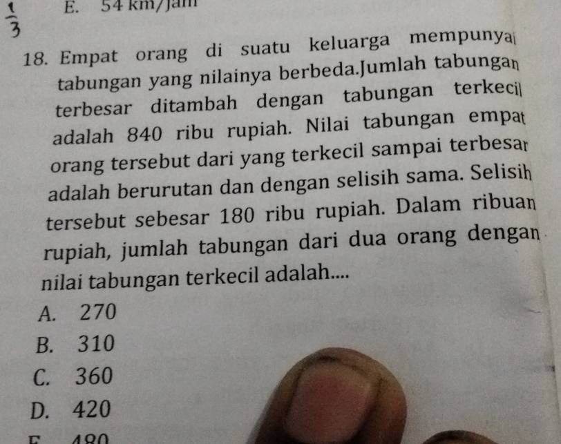 E. 54 km/Jam
18. Empat orang di suatu keluarga mempunya
tabungan yang nilainya berbeda.Jumlah tabungan
terbesar ditambah dengan tabungan terkeci|
adalah 840 ribu rupiah. Nilai tabungan empat
orang tersebut dari yang terkecil sampai terbesa
adalah berurutan dan dengan selisih sama. Selisih
tersebut sebesar 180 ribu rupiah. Dalam ribuan
rupiah, jumlah tabungan dari dua orang dengan
nilai tabungan terkecil adalah....
A. 270
B. 310
C. 360
D. 420