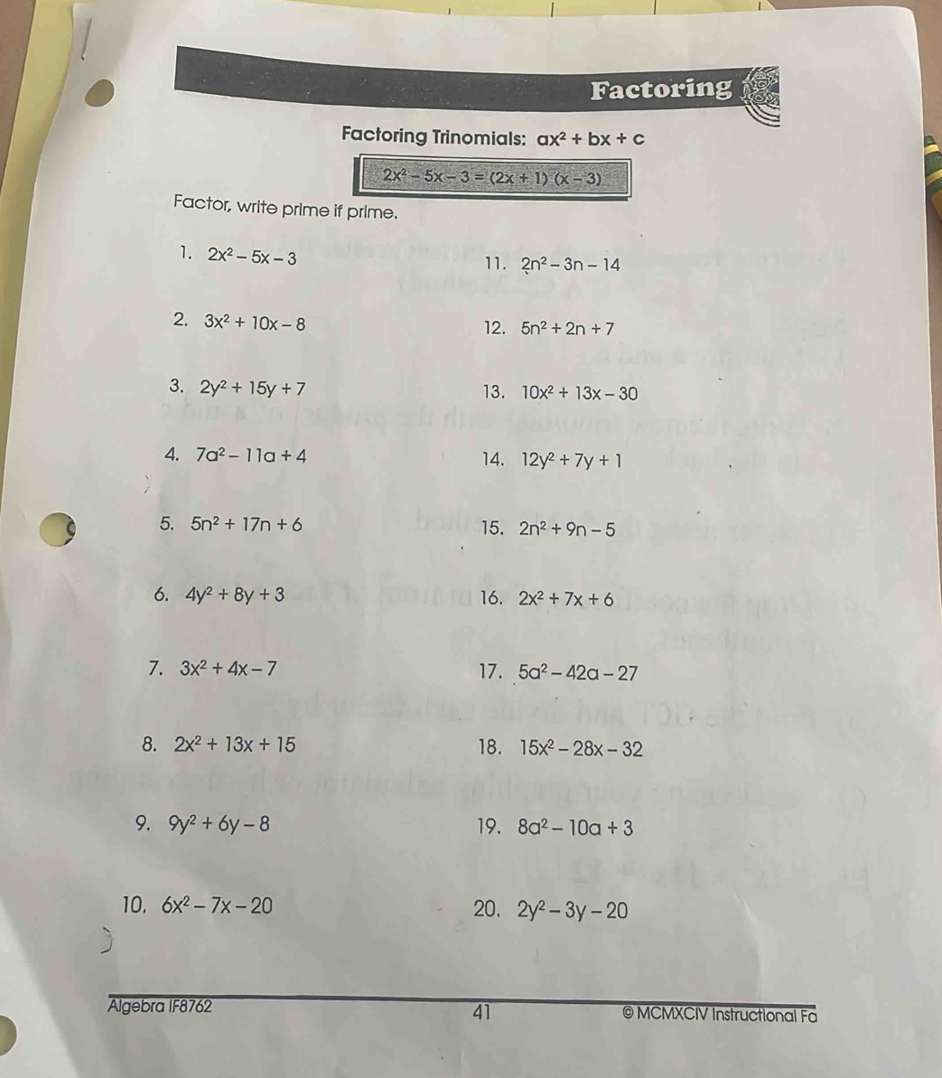 Factoring 
Factoring Trinomials: ax^2+bx+c
2x^2-5x-3=(2x+1)(x-3)
Factor, write prime if prime. 
1. 2x^2-5x-3 11. 2n^2-3n-14
2. 3x^2+10x-8
12. 5n^2+2n+7
3. 2y^2+15y+7 13. 10x^2+13x-30
4. 7a^2-11a+4 14. 12y^2+7y+1
5. 5n^2+17n+6 15. 2n^2+9n-5
6. 4y^2+8y+3 16. 2x^2+7x+6
7. 3x^2+4x-7 17. 5a^2-42a-27
8. 2x^2+13x+15 18. 15x^2-28x-32
9. 9y^2+6y-8 19. 8a^2-10a+3
10. 6x^2-7x-20 20. 2y^2-3y-20
41 
Algebra IF8762 © MCMXCIV Instructional Fa