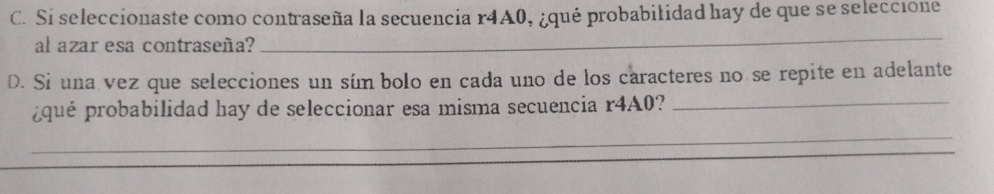 Si seleccionaste como contraseña la secuencia r4A0, ¿qué probabilidad hay de que se seleccione 
al azar esa contraseña? 
_ 
D. Si una vez que selecciones un sím bolo en cada uno de los caracteres no se repite en adelante 
¿qué probabilidad hay de seleccionar esa misma secuencia r4A0?_ 
_