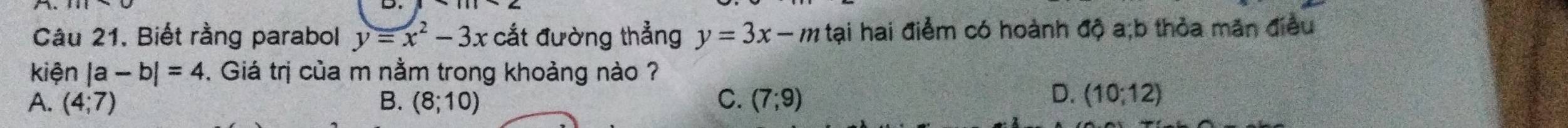 Câu 21, Biết rằng parabol y=x^2-3x cắt đường thẳng y=3x-m tại hai điểm có hoành độ a;b thỏa mãn điều
kiện |a-b|=4. Giá trị của m nằm trong khoảng nào ?
D.
A. (4;7) B. (8;10) C. (7;9) (10;12)