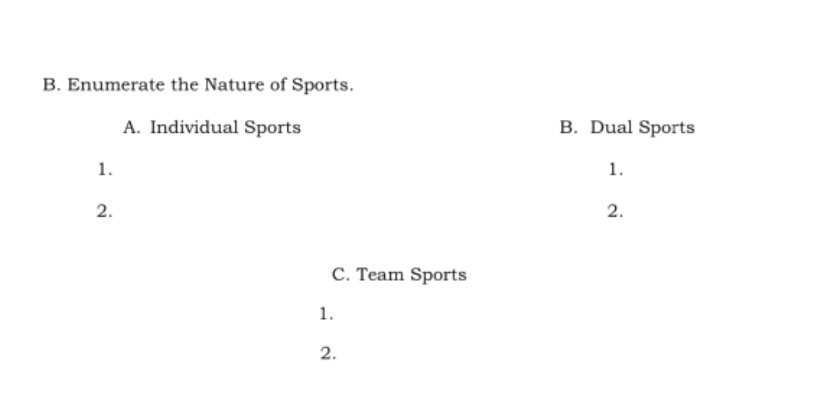 Enumerate the Nature of Sports. 
A. Individual Sports B. Dual Sports 
1. 
1. 
2. 
2. 
C. Team Sports 
1. 
2.