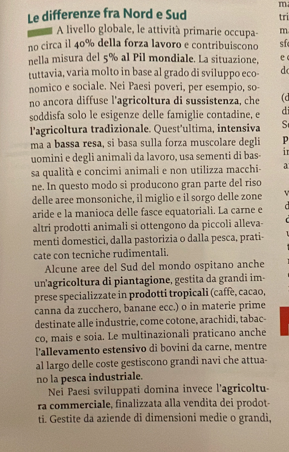 Le differenze fra Nord e Sud tri
A livello globale, le attività primarie occupa- m
no circa il 40% della forza lavoro e contribuiscono sf
nella misura del 5% al Pil mondiale. La situazione, e
tuttavia, varia molto in base al grado di sviluppo eco- d
nomico e sociale. Nei Paesi poveri, per esempio, so-
no ancora diffuse l'agricoltura di sussistenza, che (d
soddisfa solo le esigenze delle famiglie contadine, e di
l’agricoltura tradizionale. Quest’ultima, intensiva S
ma a bassa resa, si basa sulla forza muscolare degli p
uomini e degli animali da lavoro, usa sementi di bas- ir
sa qualità e concimi animali e non utilizza macchi- a
ne. In questo modo si producono gran parte del riso
delle aree monsoniche, il miglio e il sorgo delle zone I
aride e la manioca delle fasce equatoriali. La carne e
altri prodotti animali si ottengono da piccoli alleva- (
menti domestici, dalla pastorizia o dalla pesca, prati-
cate con tecniche rudimentali.
Alcune aree del Sud del mondo ospitano anche
unagricoltura di piantagione, gestita da grandi im-
prese specializzate in prodotti tropicali (caffè, cacao,
canna da zucchero, banane ecc.) o in materie prime
destinate alle industrie, come cotone, arachidi, tabac-
co, mais e soia. Le multinazionali praticano anche
l'allevamento estensivo di bovini da carne, mentre
al largo delle coste gestiscono grandi navi che attua-
no la pesca industriale.
Nei Paesi sviluppati domina invece l'agricoltu-
ra commerciale, finalizzata alla vendita dei prodot-
ti. Gestite da aziende di dimensioni medie o grandi,