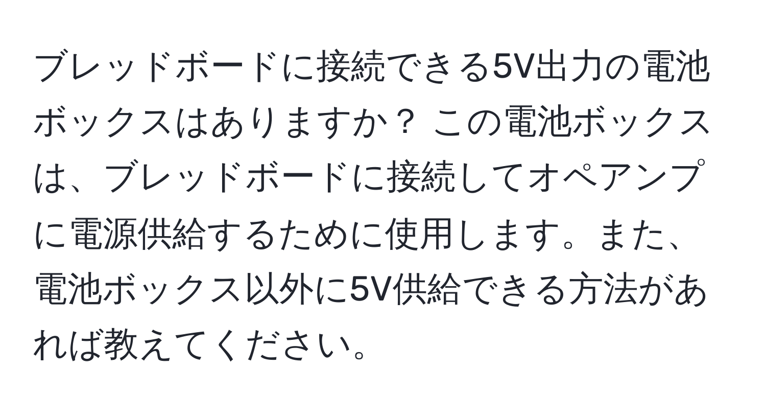 ブレッドボードに接続できる5V出力の電池ボックスはありますか？ この電池ボックスは、ブレッドボードに接続してオペアンプに電源供給するために使用します。また、電池ボックス以外に5V供給できる方法があれば教えてください。