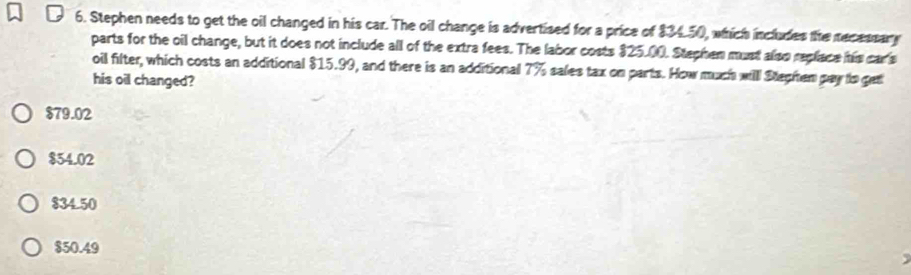 Stephen needs to get the oil changed in his car. The oil change is advertised for a price of $34.50, which includes the recessary
parts for the oil change, but it does not include all of the extra fees. The labor costs 325.00. Stephen must also replace his carls
oil filter, which costs an additional $15.99, and there is an additional 7% sales tax on parts. How much will Blephen pay to get
his oil changed?
$79.02
$54.02
$34 50
$50.49