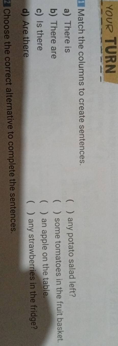 YOUR TURN 
I Match the columns to create sentences. 
a) There is ( )any potato salad left? 
 
b) There are ) some tomatoes in the fruit basket. 
 
c) Is there ) an apple on the table. 
( 
d) Are there ) any strawberries in the fridge? 
Choose the correct alternative to complete the sentences.