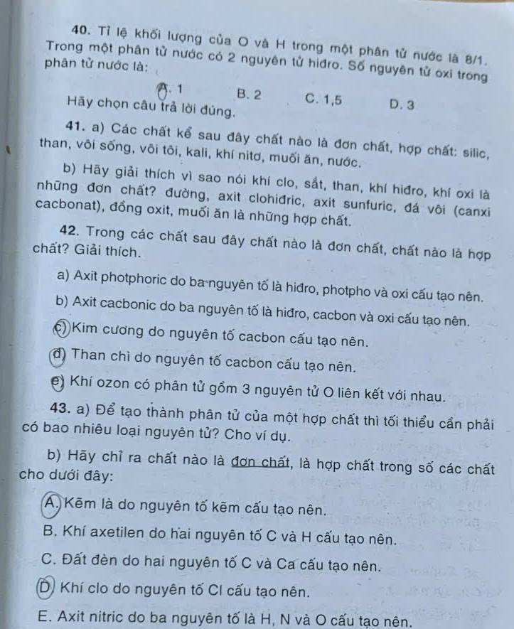 Tỉ lệ khối lượng của O và H trong một phân tử nước là 8/1.
Trong một phân tử nước có 2 nguyên tử hiđro. Số nguyên tử oxi trong
phân tử nước là:
A. 1 B. 2 C. 1,5 D. 3
Hãy chọn câu trả lời đúng.
41. a) Các chất kể sau đây chất nào là đơn chất, hợp chất: silic,
than, vôi sống, vôi tôi, kali, khí nitơ, muối ăn, nước.
b) Hãy giải thích vì sao nói khí clo, sắt, than, khí hiđro, khí oxi là
những đơn chất? đường, axit clohiđric, axit sunfuric, đá vôi (canxi
cacbonat), đồng oxit, muối ăn là những hợp chất.
42. Trong các chất sau đây chất nào là đơn chất, chất nào là hợp
chất? Giải thích.
a) Axit photphoric do ba nguyên tố là hiđro, photpho và oxi cấu tạo nên.
b) Axit cacbonic do ba nguyên tố là hiđro, cacbon và oxi cấu tạo nên.
c) Kim cương do nguyên tố cacbon cấu tạo nên.
d) Than chì do nguyên tố cacbon cấu tạo nên.
e) Khí ozon có phân tử gồm 3 nguyên tử O liên kết với nhau.
43. a) Để tạo thành phân tử của một hợp chất thì tối thiểu cần phải
có bao nhiêu loại nguyên tử? Cho ví dụ.
b) Hãy chỉ ra chất nào là đơn chất, là hợp chất trong số các chất
cho dưới đây:
A. Kēm là do nguyên tố kẽm cấu tạo nên.
B. Khí axetilen do hai nguyên tố C và H cấu tạo nên.
C. Đất đèn do hai nguyên tố C và Ca cấu tạo nên.
D) Khí clo do nguyên tố CI cấu tạo nên.
E. Axit nitric do ba nguyên tố là H, N và O cấu tạo nên.