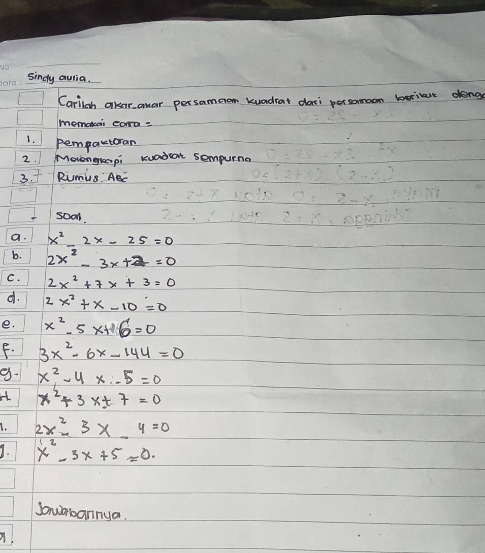 sindy aulia. 
Carilgh akaranar persamao kuadiat dasi persomoom berilue deng 
memokai cora = 
1. pempactoran 
2. Moengkapi Kuadat sempurna 
3. f Rimus ABC
soal. 
a. x^2-2x-25=0
b. 2x^2-3x+2=0
C. 2x^2+7x+3=0
d. 2x^2+x-10=0
e. x^2-5x+6=0
F. 3x^2-6x-144=0
9- x^2-4x-5=0
H x^2+3xt7=0
I. 2x^2-3x-4=0
9. x^2-3x+5=0. 
Jaubannya.