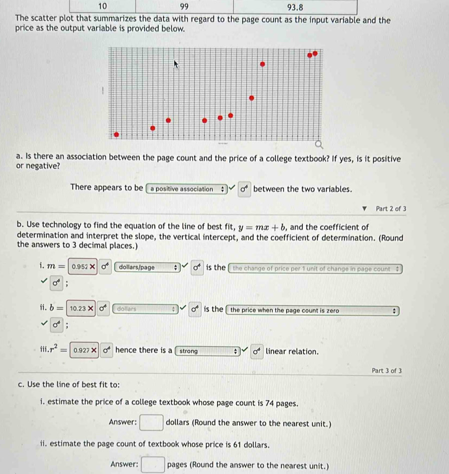 99 
10 93.8 
The scatter plot that summarizes the data with regard to the page count as the input variable and the 
price as the output variable is provided below. 
a. Is there an association between the page count and the price of a college textbook? If yes, is it positive 
or negative? 
There appears to be a positive association ; sigma^4 between the two variables. 
Part 2 of 3 
b. Use technology to find the equation of the line of best fit, y=mx+b , and the coefficient of 
determination and interpret the slope, the vertical intercept, and the coefficient of determination. (Round 
the answers to 3 decimal places.) 
i. m= 0.952* sigma^6 dollars/page ; sigma^4 is the the change of price per 1 unit of change in page count
sigma^4; 
ii. b=10.23* sigma^6 dollars : sigma^4 is the the price when the page count is zero ;
sigma^6; 
iii. r^2= 0.927* sigma^6 hence there is a strong sigma^4 linear relation. 
Part 3 of 3 
c. Use the line of best fit to: 
i. estimate the price of a college textbook whose page count is 74 pages. 
Answer: □ dollars (Round the answer to the nearest unit.) 
ii. estimate the page count of textbook whose price is 61 dollars. 
Answer: □ pages (Round the answer to the nearest unit.)