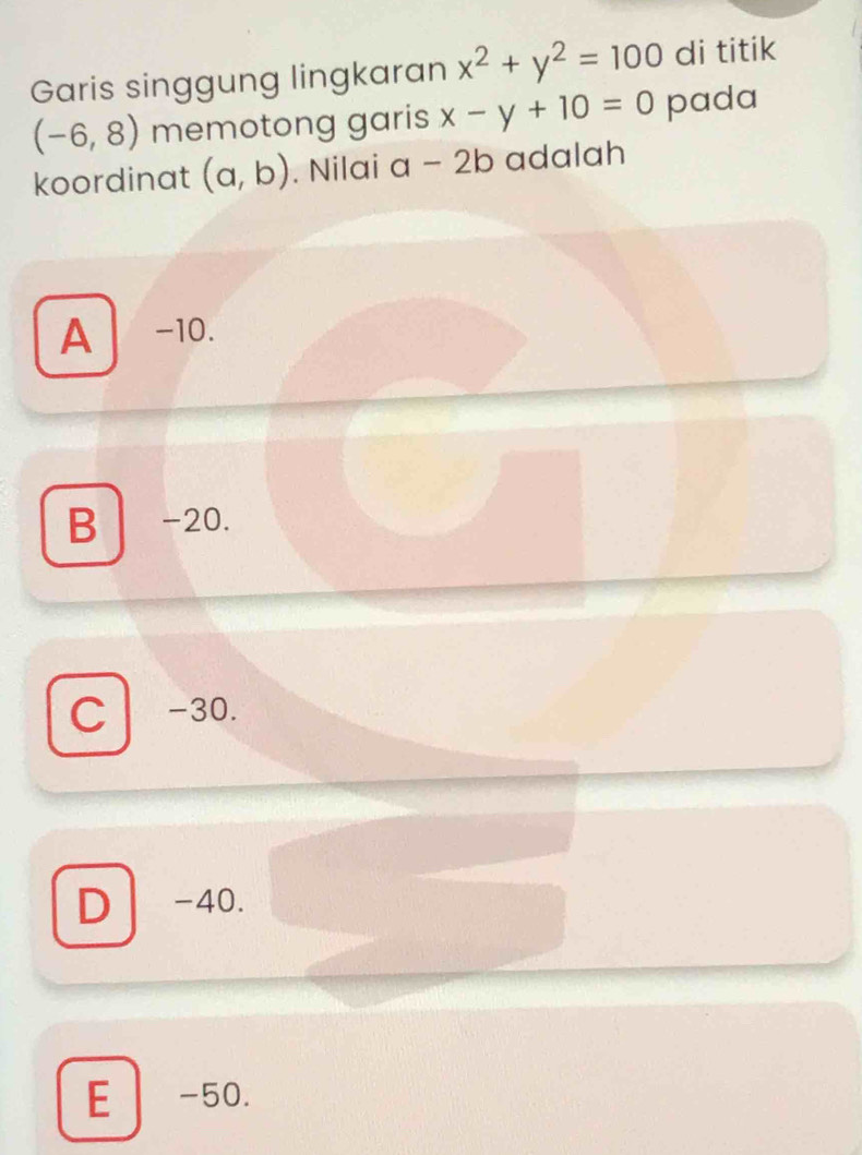 Garis singgung lingkaran x^2+y^2=100 di titik
(-6,8) memotong garis x-y+10=0 pada
koordinat (a,b). Nilai a-2b adalah
A -10.
B -20.
C -30.
D -40.
E -50.