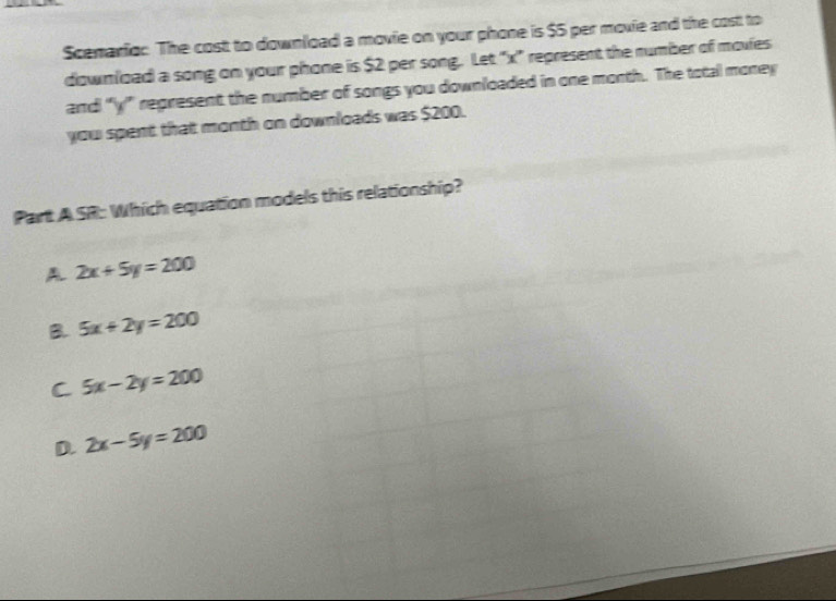 Scenario: The cost to download a movie on your phone is $5 per movie and the costt to
download a song on your phone is $2 per song. Let "x" represent the number of movies
and “ y ” represent the number of songs you downloaded in one month. The total money
you spent that month on downloads was $200.
Part A.SR: Which equation models this relationship?
A 2x+5y=200
B. 5x+2y=200
C 5x-2y=200
D. 2x-5y=200